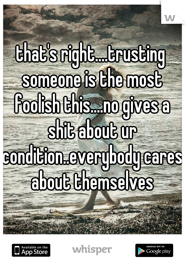 that's right....trusting someone is the most foolish this....no gives a shit about ur condition..everybody cares about themselves