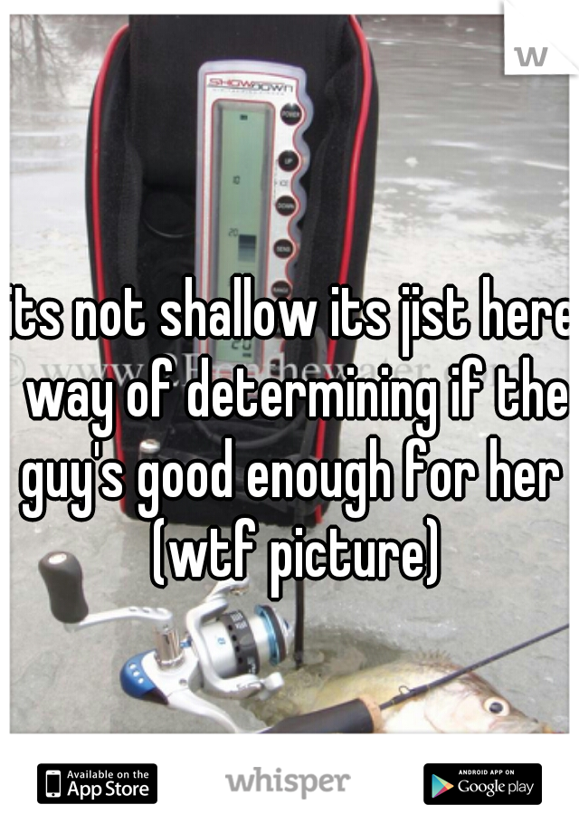 its not shallow its jist here way of determining if the guy's good enough for her  (wtf picture)