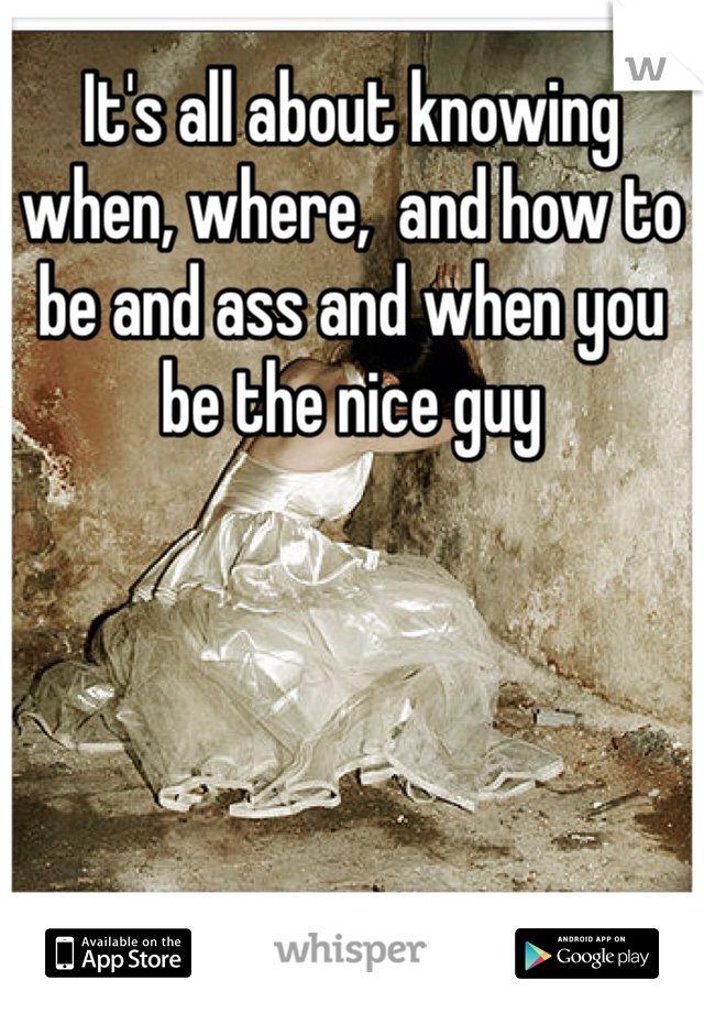 It's all about knowing when, where,  and how to be and ass and when you be the nice guy