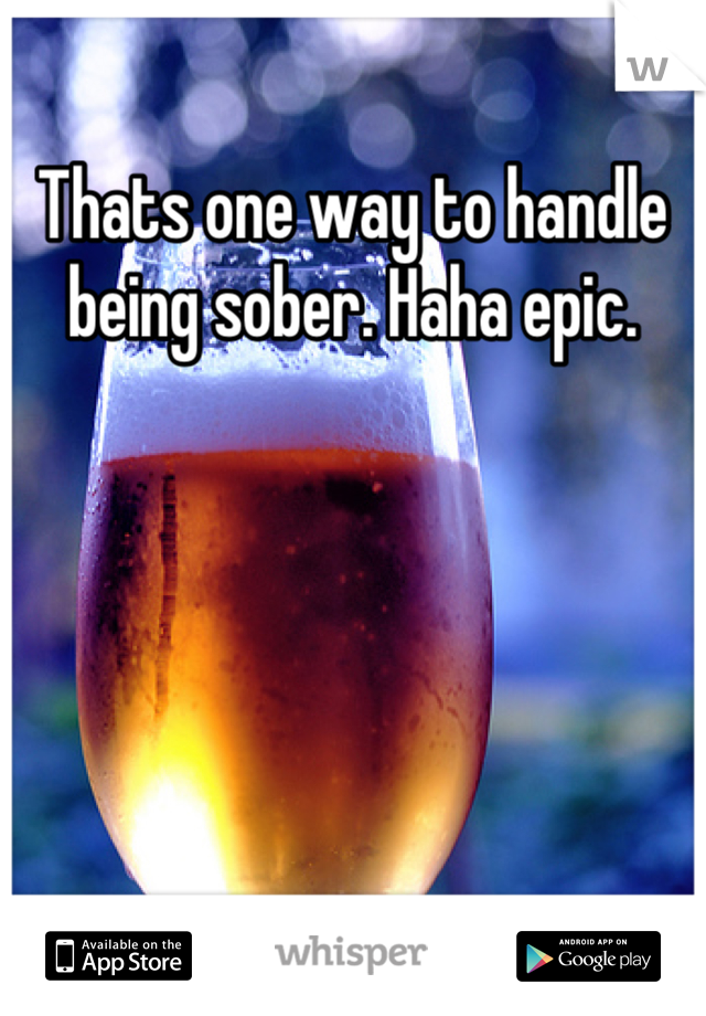 Thats one way to handle being sober. Haha epic.