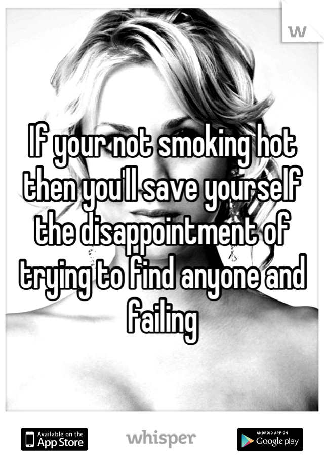 If your not smoking hot then you'll save yourself the disappointment of trying to find anyone and failing