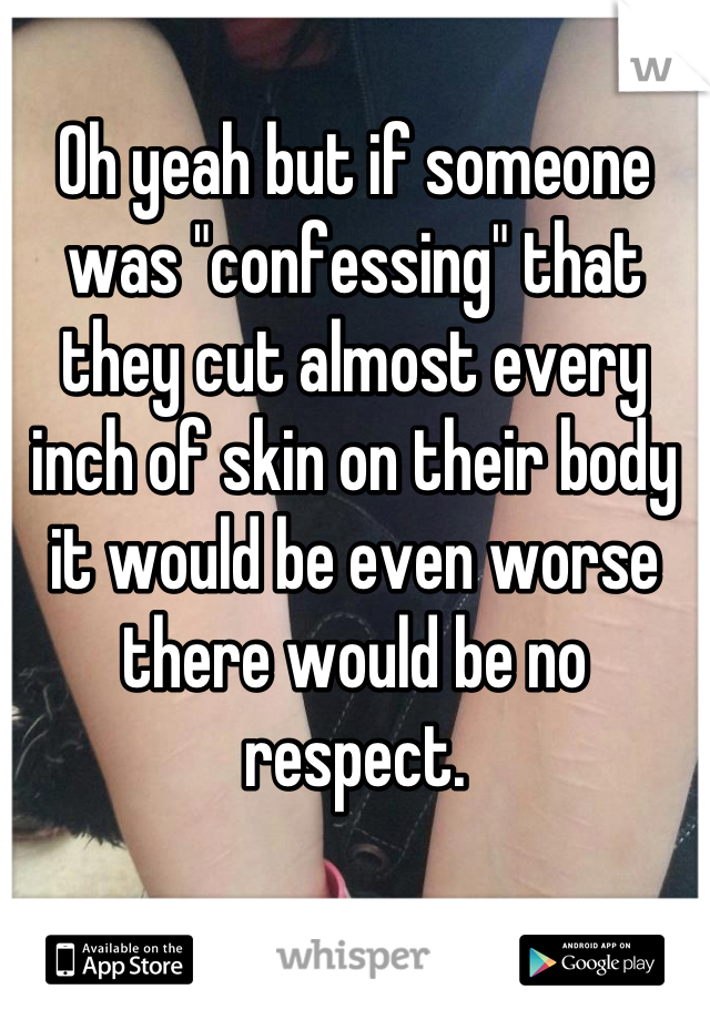 Oh yeah but if someone was "confessing" that they cut almost every inch of skin on their body it would be even worse there would be no respect.
