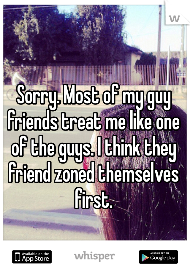 Sorry. Most of my guy friends treat me like one of the guys. I think they friend zoned themselves first. 