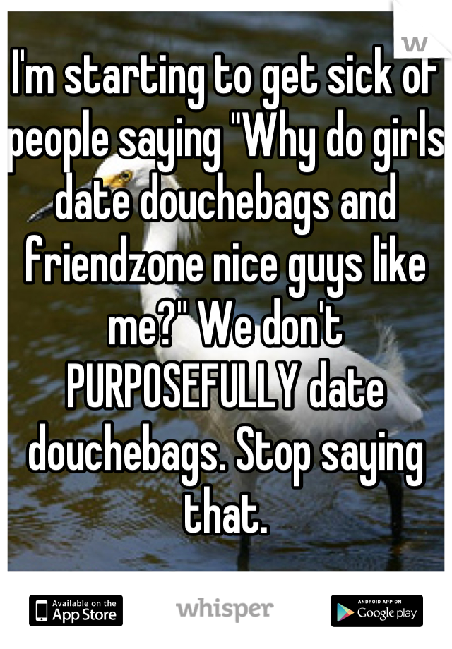 I'm starting to get sick of people saying "Why do girls date douchebags and friendzone nice guys like me?" We don't PURPOSEFULLY date douchebags. Stop saying that.