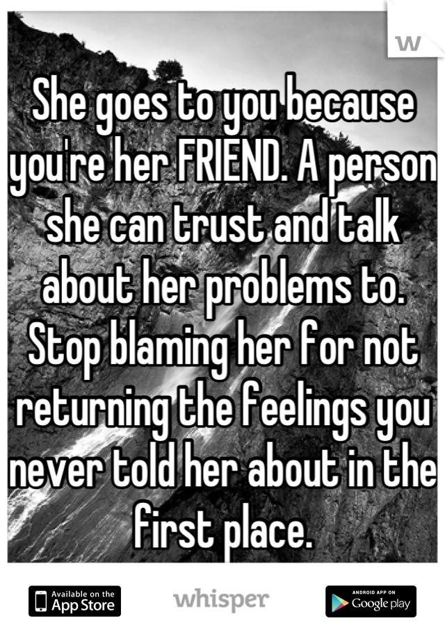 She goes to you because you're her FRIEND. A person she can trust and talk about her problems to. Stop blaming her for not returning the feelings you never told her about in the first place.