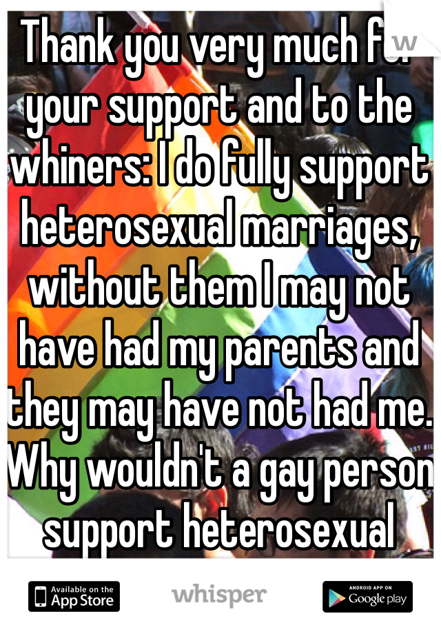 Thank you very much for your support and to the whiners: I do fully support heterosexual marriages, without them I may not have had my parents and they may have not had me. Why wouldn't a gay person support heterosexual marriage, remember yours is perfectly legal, ours is not and I think that was point of this person's original whisper.  I'm sorry but that was kind of an ignorant statement to make dude that you would like a gay person to say they support heterosexual marriages! Why because we want to marry suddenly you want to believe we want to destroy it for everyone else???