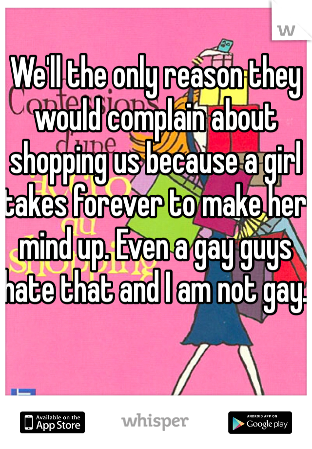 We'll the only reason they would complain about shopping us because a girl takes forever to make her mind up. Even a gay guys hate that and I am not gay. 