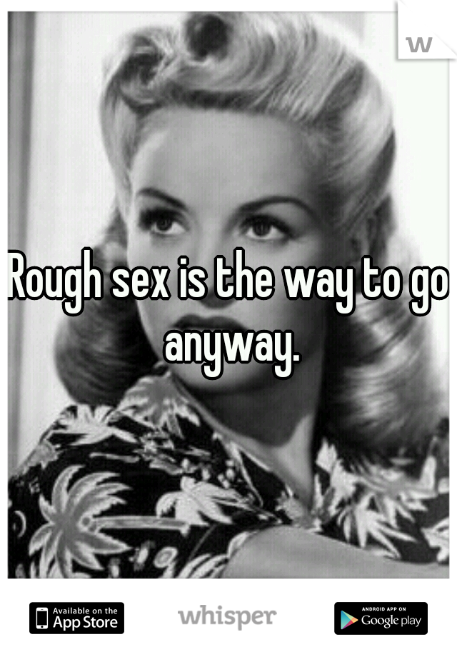 Rough sex is the way to go anyway.
