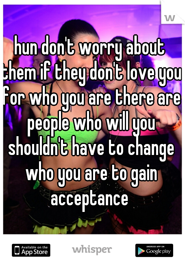 hun don't worry about them if they don't love you for who you are there are people who will you shouldn't have to change who you are to gain acceptance 