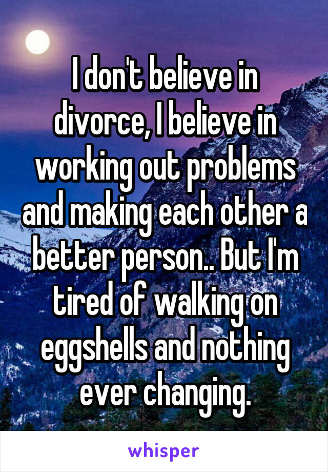 I don't believe in divorce, I believe in working out problems and making each other a better person.. But I'm tired of walking on eggshells and nothing ever changing.