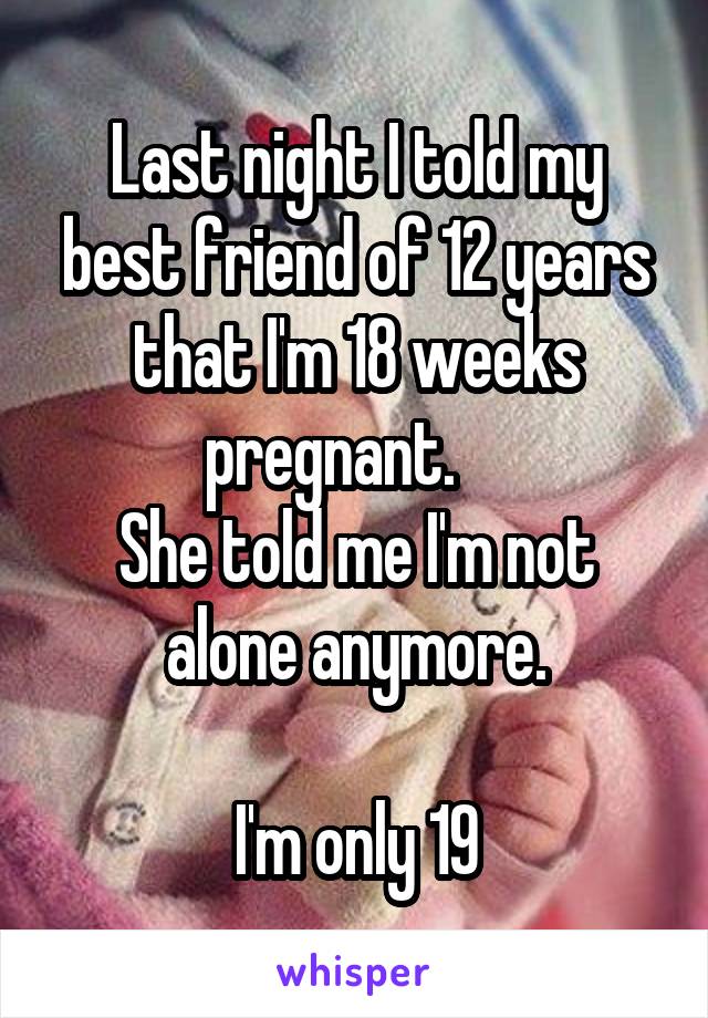 Last night I told my best friend of 12 years that I'm 18 weeks pregnant.    
She told me I'm not alone anymore.

I'm only 19