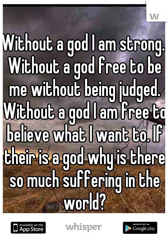 Without a god I am strong. Without a god free to be me without being judged. Without a god I am free to believe what I want to. If their is a god why is there so much suffering in the world?