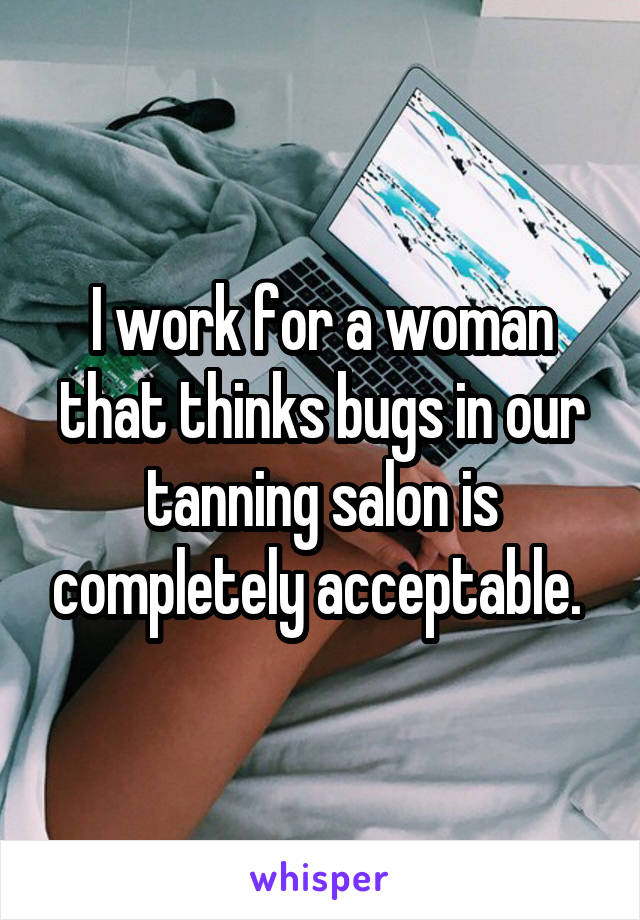 I work for a woman that thinks bugs in our tanning salon is completely acceptable. 