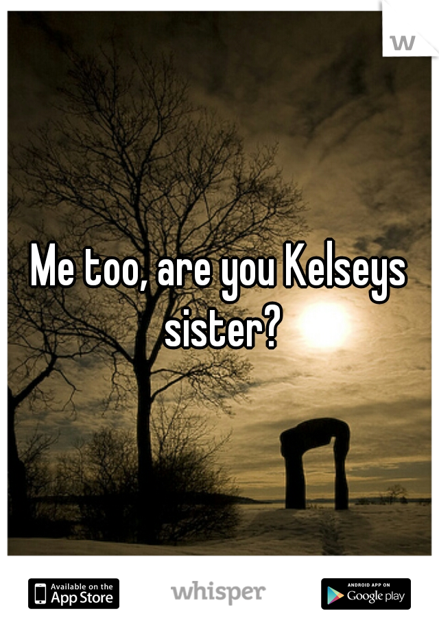Me too, are you Kelseys sister?