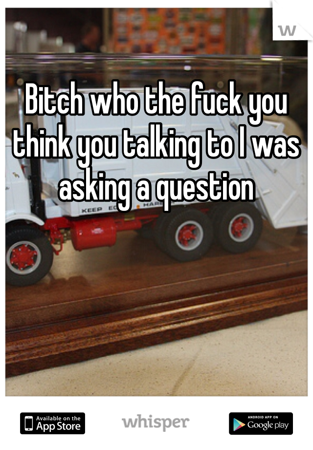 Bitch who the fuck you think you talking to I was asking a question