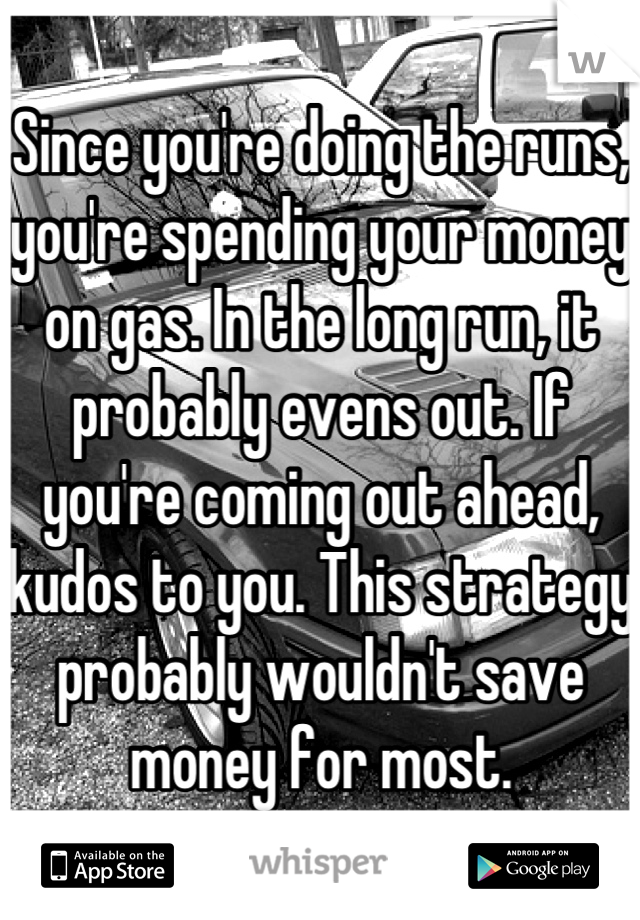 Since you're doing the runs, you're spending your money on gas. In the long run, it probably evens out. If you're coming out ahead, kudos to you. This strategy probably wouldn't save money for most.