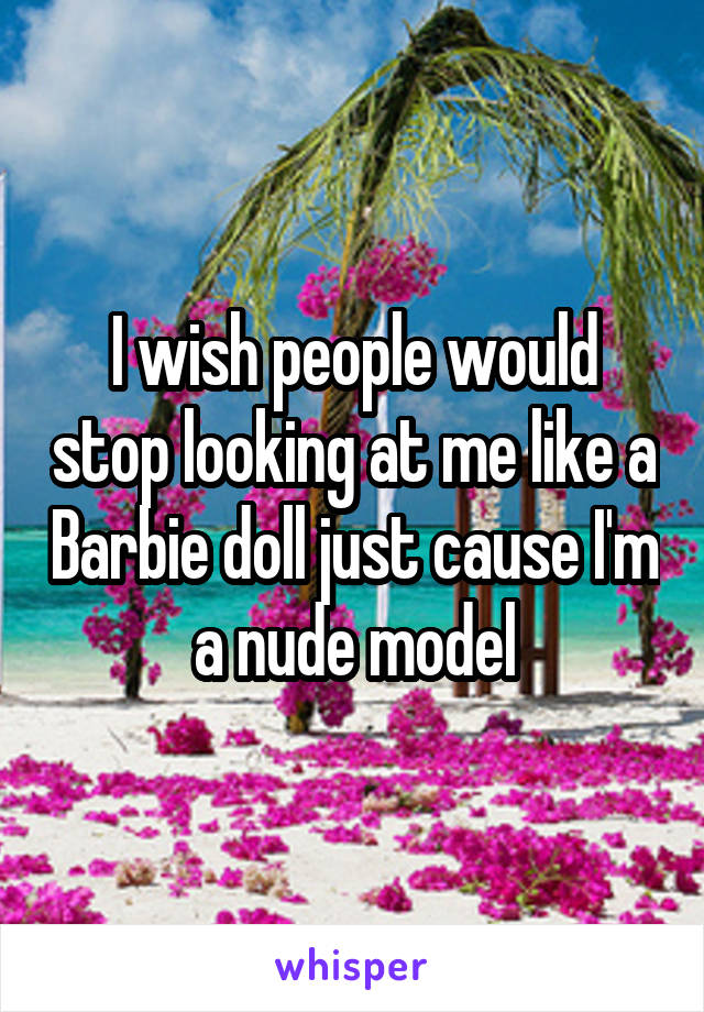I wish people would stop looking at me like a Barbie doll just cause I'm a nude model