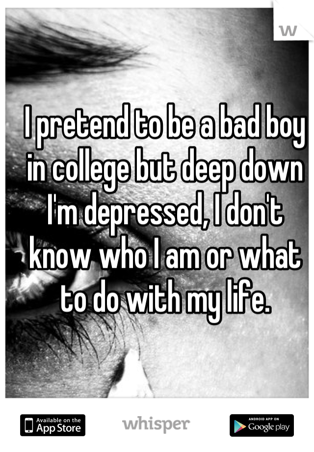 I pretend to be a bad boy in college but deep down I'm depressed, I don't know who I am or what to do with my life.