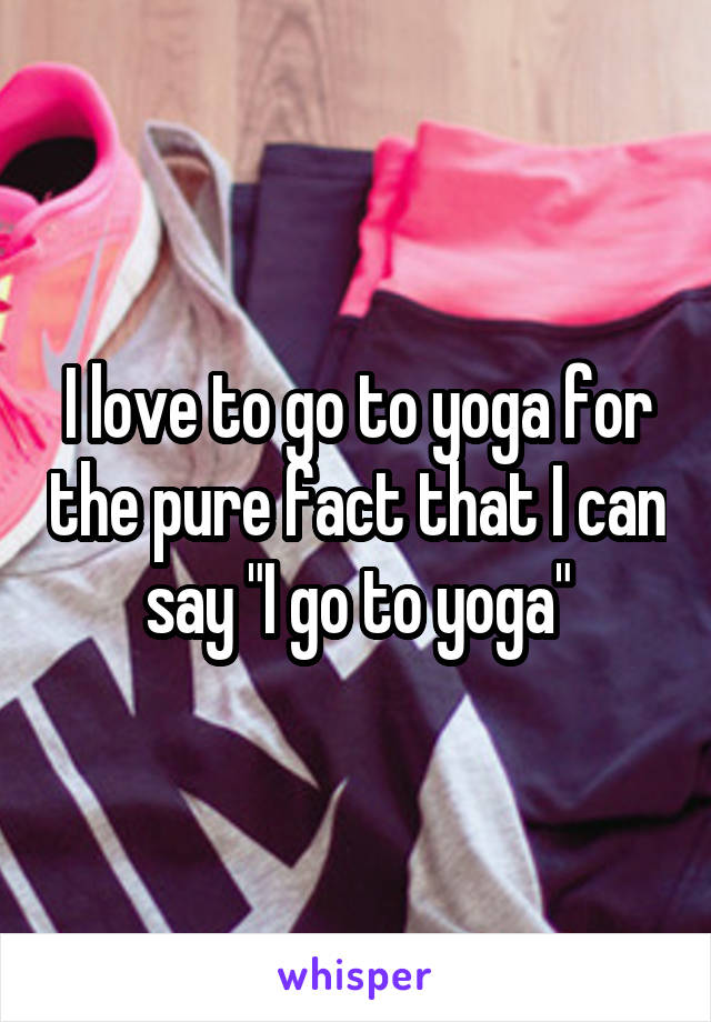 I love to go to yoga for the pure fact that I can say "I go to yoga"