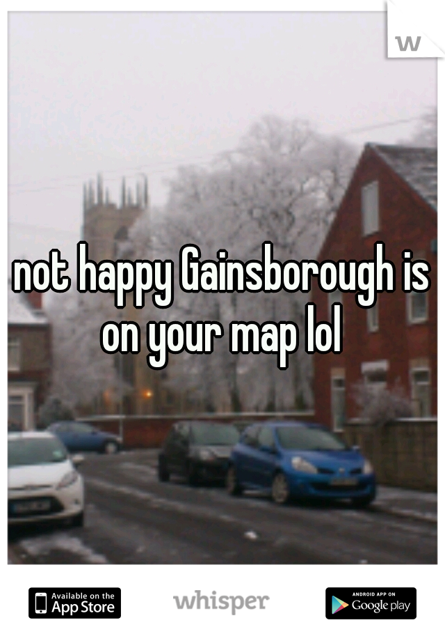 not happy Gainsborough is on your map lol 