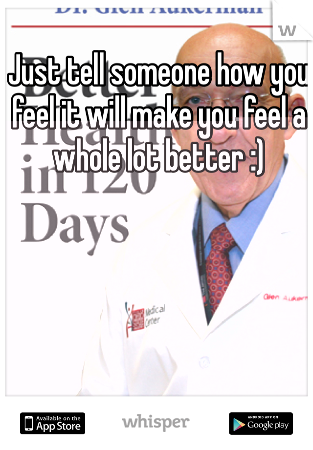 Just tell someone how you feel it will make you feel a whole lot better :) 