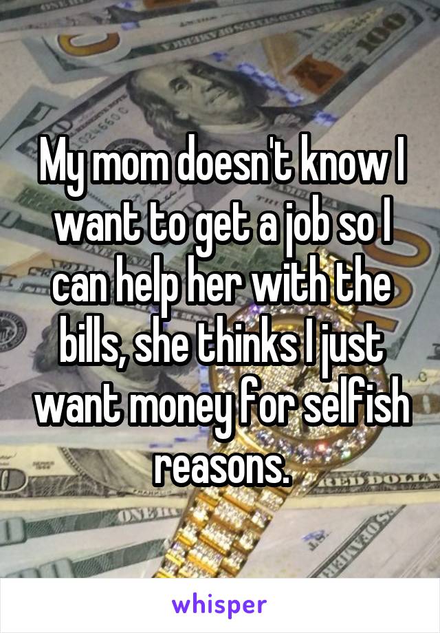 My mom doesn't know I want to get a job so I can help her with the bills, she thinks I just want money for selfish reasons.