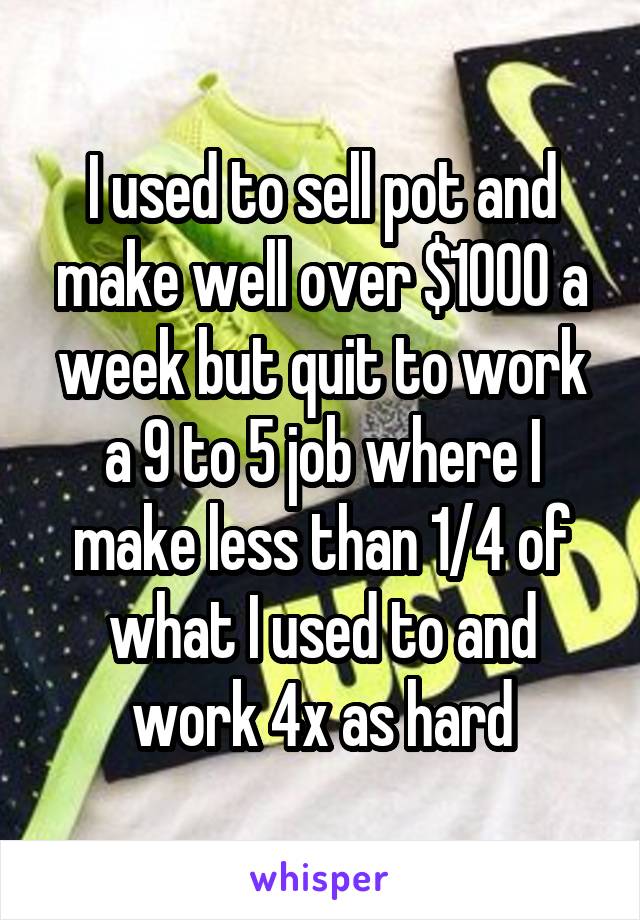 I used to sell pot and make well over $1000 a week but quit to work a 9 to 5 job where I make less than 1/4 of what I used to and work 4x as hard