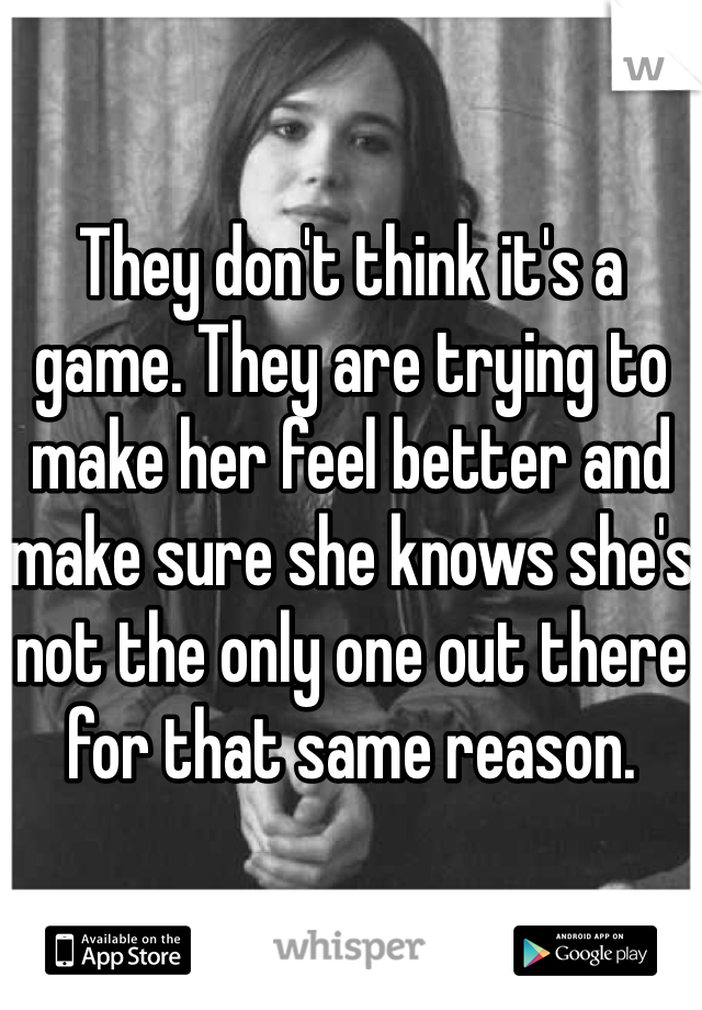 They don't think it's a game. They are trying to make her feel better and make sure she knows she's not the only one out there for that same reason.