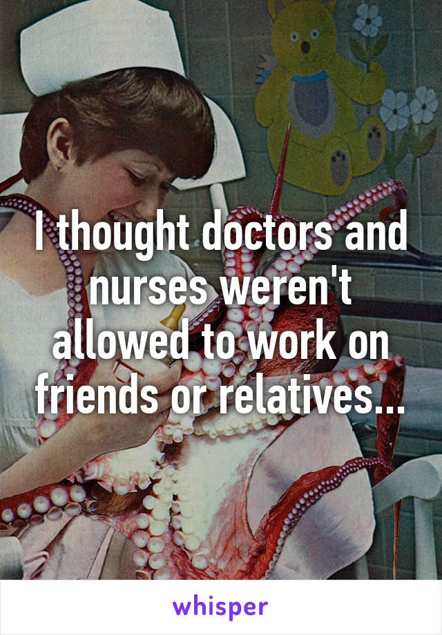 I thought doctors and nurses weren't allowed to work on friends or relatives...