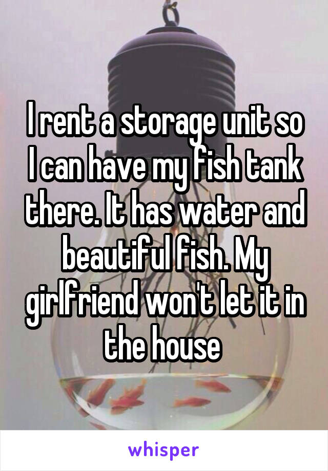 I rent a storage unit so I can have my fish tank there. It has water and beautiful fish. My girlfriend won't let it in the house 