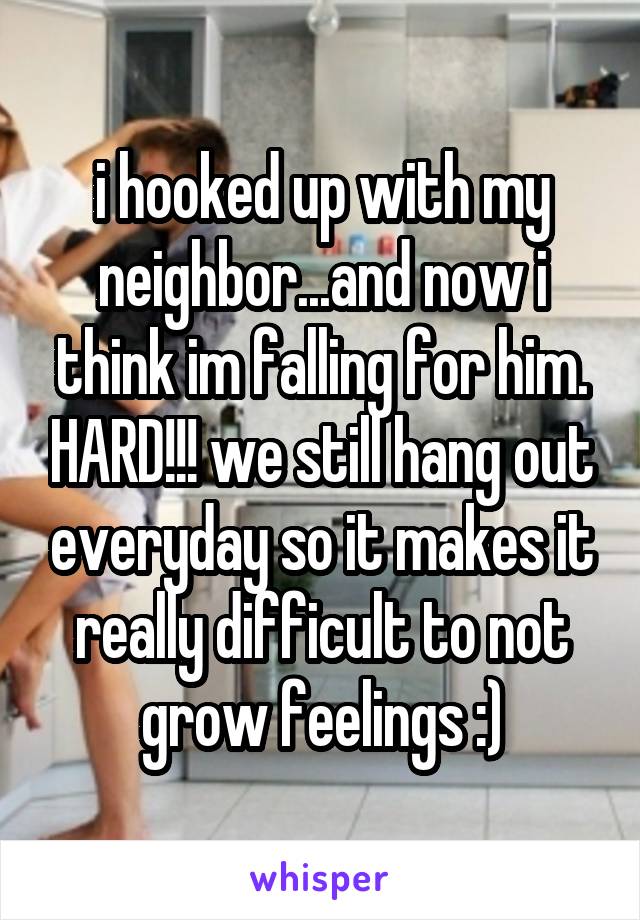 i hooked up with my neighbor...and now i think im falling for him. HARD!!! we still hang out everyday so it makes it really difficult to not grow feelings :)