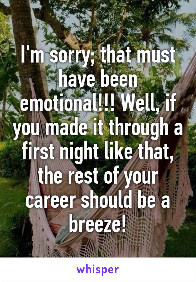 I'm sorry; that must have been emotional!!! Well, if you made it through a first night like that, the rest of your career should be a breeze!