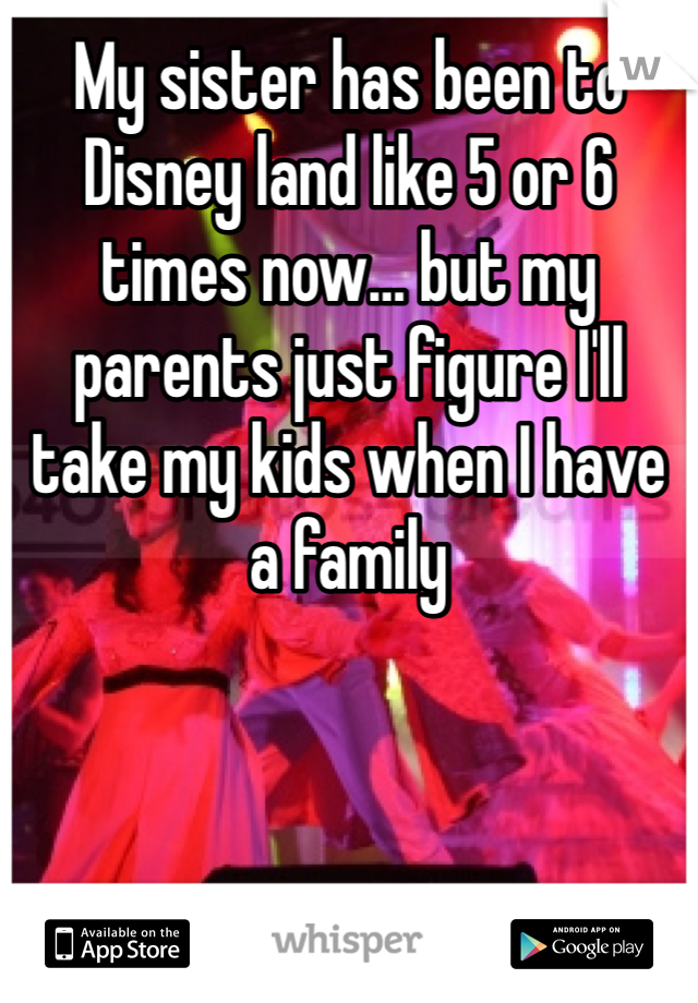 My sister has been to Disney land like 5 or 6 times now… but my parents just figure I'll take my kids when I have a family