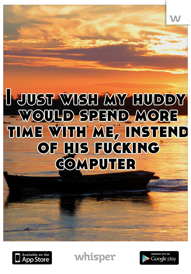 I just wish my huddy would spend more time with me, instend of his fucking computer 