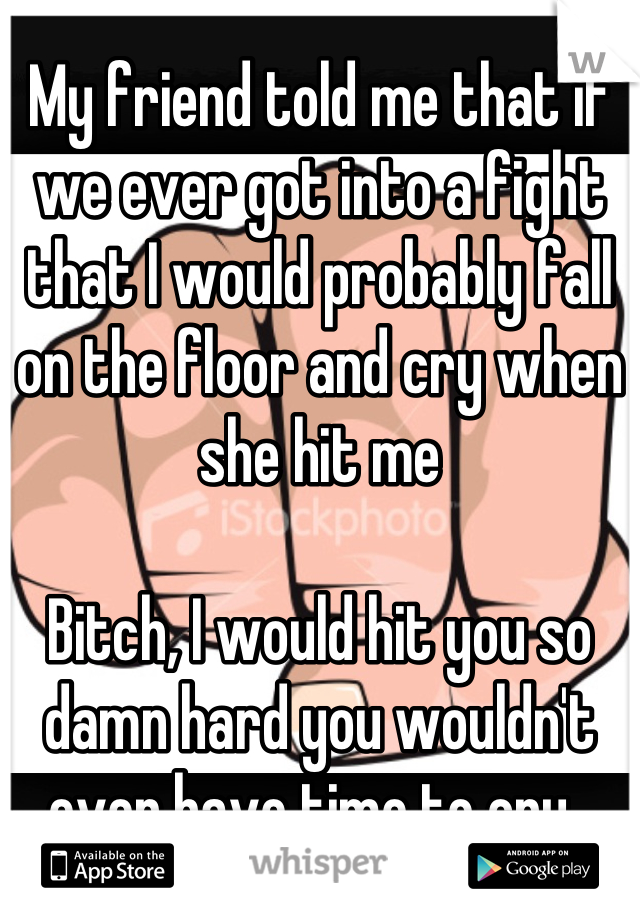 My friend told me that if we ever got into a fight that I would probably fall on the floor and cry when she hit me

Bitch, I would hit you so damn hard you wouldn't even have time to cry. 