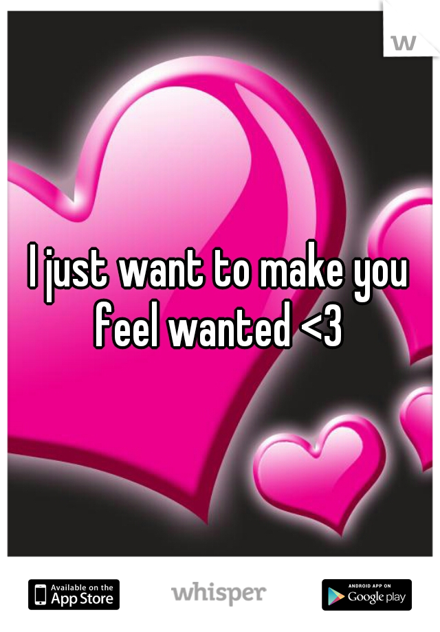 I just want to make you feel wanted <3 