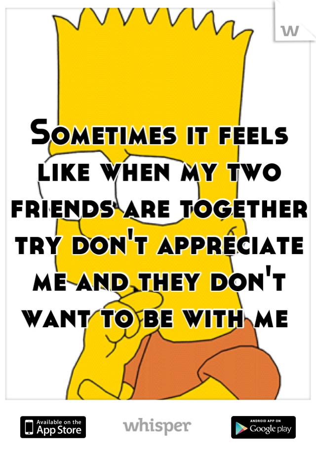 Sometimes it feels like when my two friends are together try don't appreciate me and they don't want to be with me 