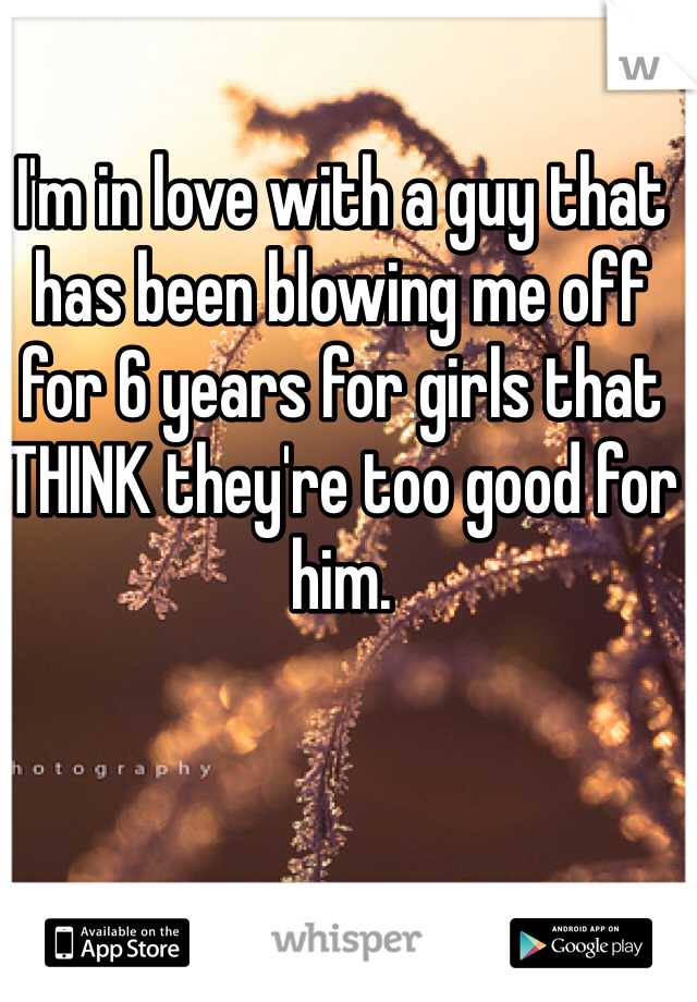 I'm in love with a guy that has been blowing me off for 6 years for girls that THINK they're too good for him.