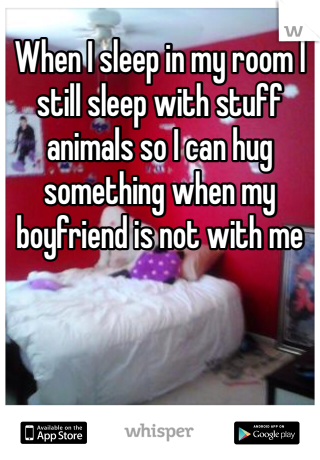 When I sleep in my room I still sleep with stuff animals so I can hug something when my boyfriend is not with me 