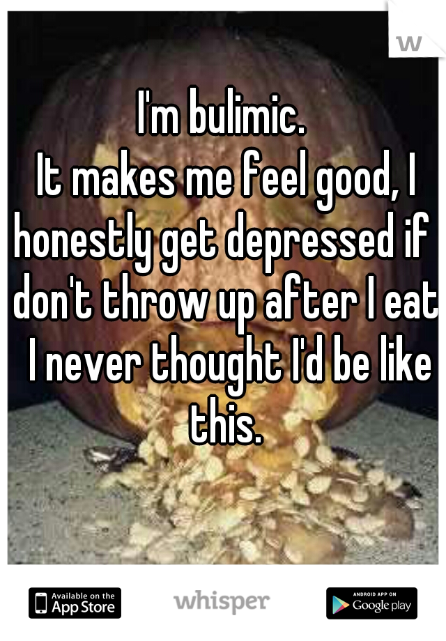 I'm bulimic. 
It makes me feel good, I honestly get depressed if I don't throw up after I eat. I never thought I'd be like this. 