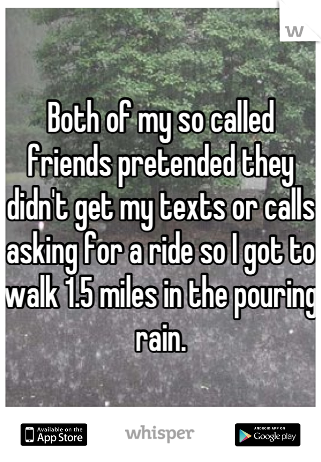 Both of my so called friends pretended they didn't get my texts or calls asking for a ride so I got to walk 1.5 miles in the pouring rain.