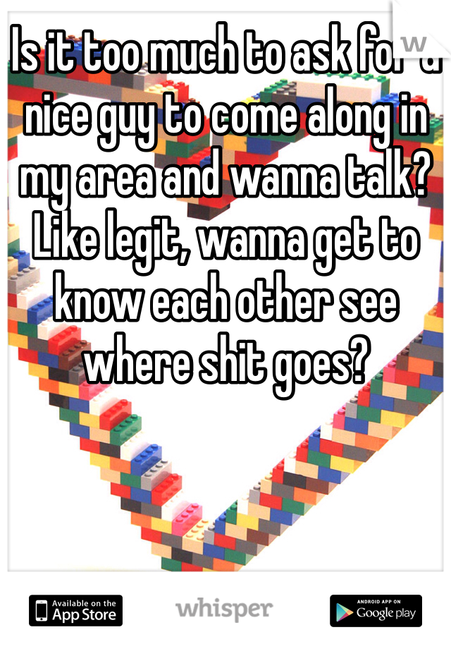 Is it too much to ask for a nice guy to come along in my area and wanna talk? Like legit, wanna get to know each other see where shit goes? 