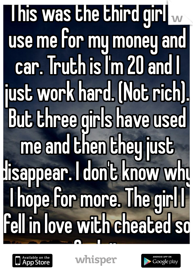 This was the third girl to use me for my money and car. Truth is I'm 20 and I just work hard. (Not rich). But three girls have used me and then they just disappear. I don't know why I hope for more. The girl I fell in love with cheated so fuck it