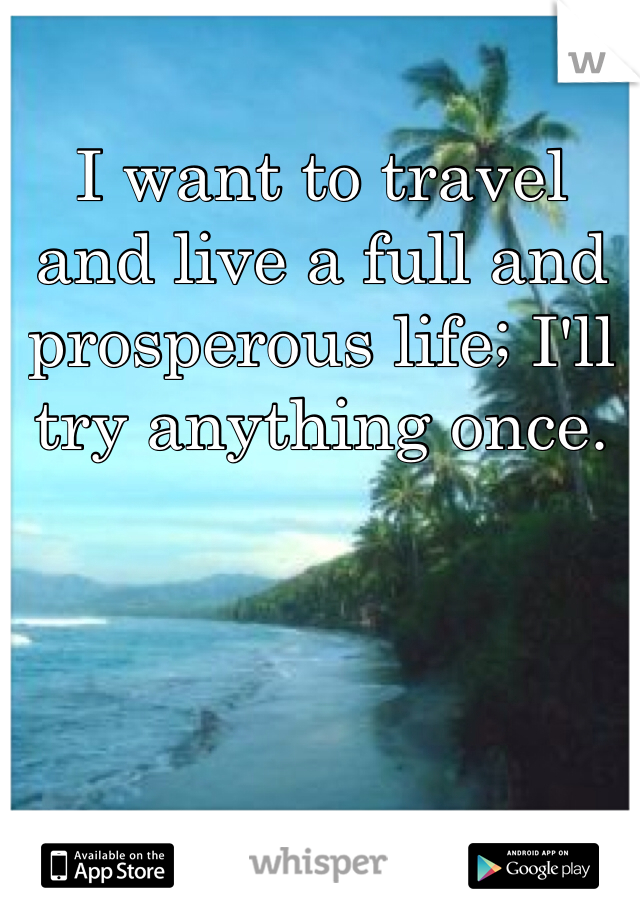 I want to travel and live a full and prosperous life; I'll try anything once. 
