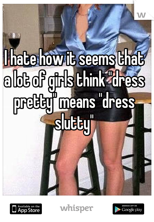 I hate how it seems that a lot of girls think "dress pretty" means "dress slutty"
