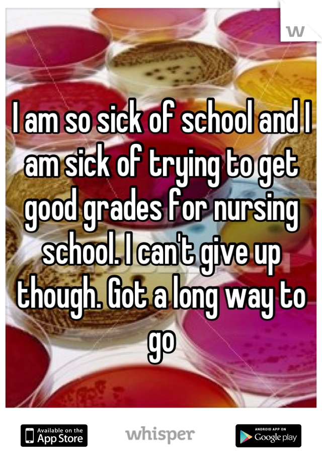 I am so sick of school and I am sick of trying to get good grades for nursing school. I can't give up though. Got a long way to go