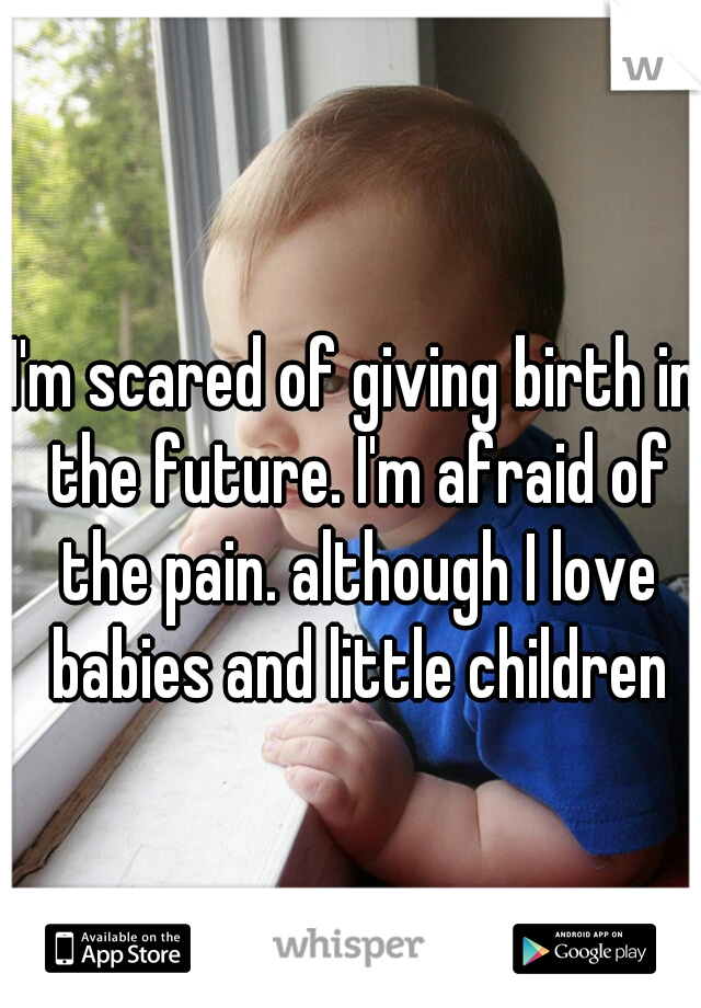 I'm scared of giving birth in the future. I'm afraid of the pain. although I love babies and little children