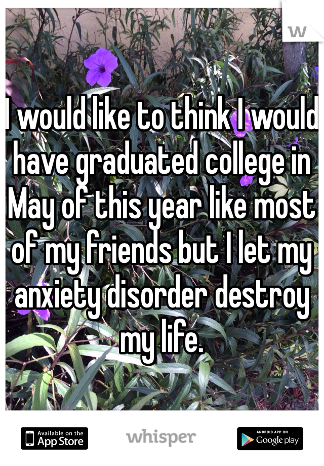 I would like to think I would have graduated college in May of this year like most of my friends but I let my anxiety disorder destroy my life. 