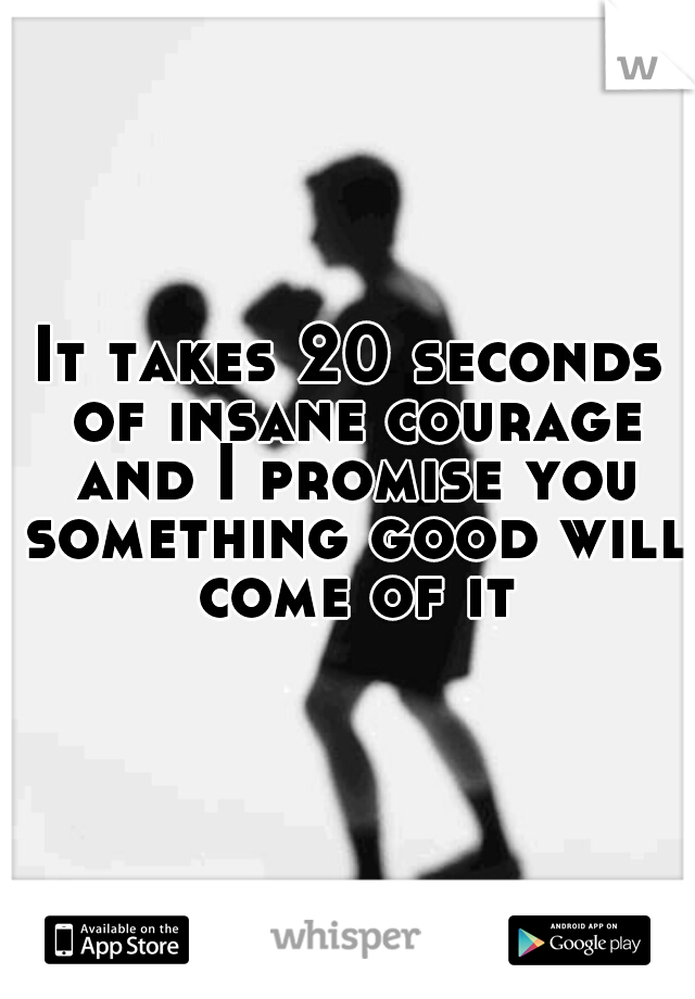 It takes 20 seconds of insane courage and I promise you something good will come of it
