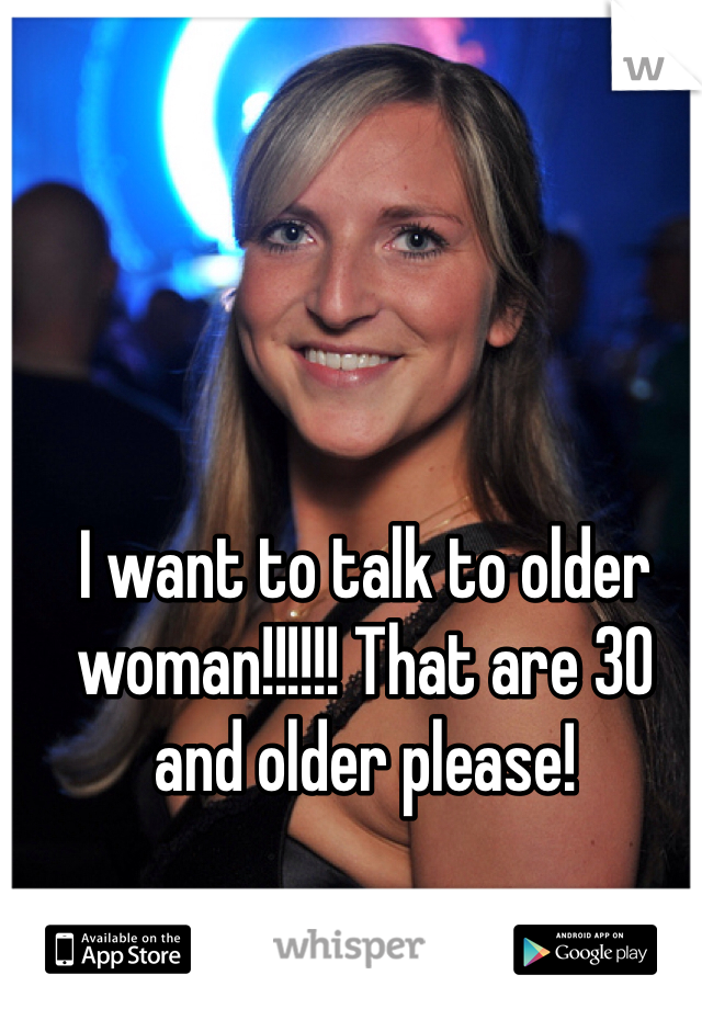 I want to talk to older woman!!!!!! That are 30 and older please! 